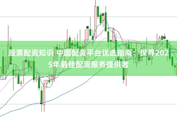 股票配资知识 中国配资平台优选指南：探寻2025年最佳配资服务提供者