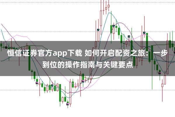 恒信证券官方app下载 如何开启配资之旅：一步到位的操作指南与关键要点