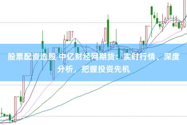 股票配资选股 中亿财经网期货：实时行情、深度分析，把握投资先机