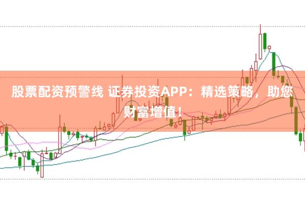 股票配资预警线 证券投资APP：精选策略，助您财富增值！