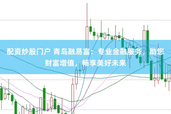 配资炒股门户 青岛融易富：专业金融服务，助您财富增值，畅享美好未来