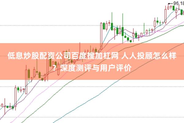 低息炒股配资公司百度搜加杠网 人人投顾怎么样？深度测评与用户评价