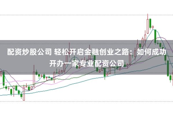 配资炒股公司 轻松开启金融创业之路：如何成功开办一家专业配资公司