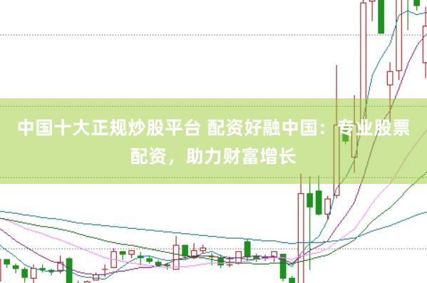 中国十大正规炒股平台 配资好融中国：专业股票配资，助力财富增长