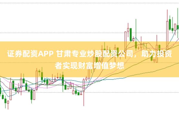 证券配资APP 甘肃专业炒股配资公司，助力投资者实现财富增值梦想