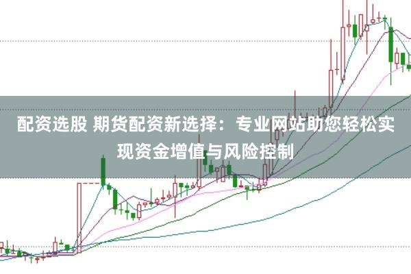 配资选股 期货配资新选择：专业网站助您轻松实现资金增值与风险控制