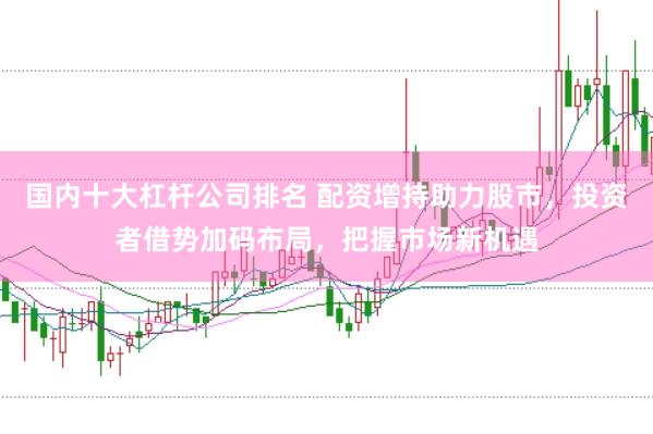 国内十大杠杆公司排名 配资增持助力股市，投资者借势加码布局，把握市场新机遇