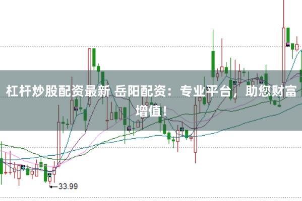 杠杆炒股配资最新 岳阳配资：专业平台，助您财富增值！