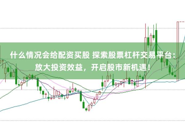 什么情况会给配资买股 探索股票杠杆交易平台：放大投资效益，开启股市新机遇！