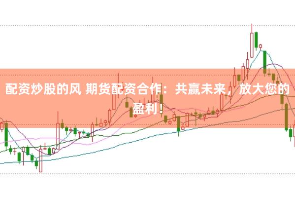 配资炒股的风 期货配资合作：共赢未来，放大您的盈利！
