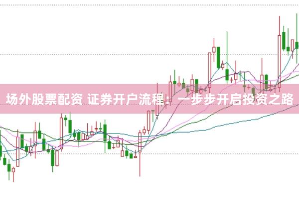 场外股票配资 证券开户流程：一步步开启投资之路