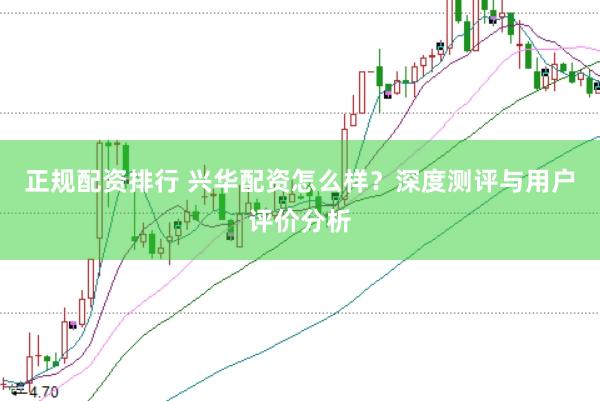 正规配资排行 兴华配资怎么样？深度测评与用户评价分析