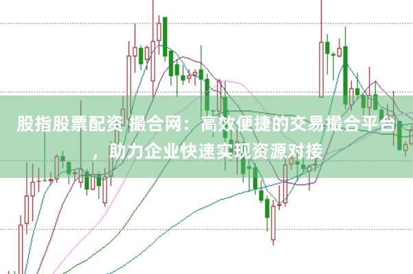 股指股票配资 撮合网：高效便捷的交易撮合平台，助力企业快速实现资源对接