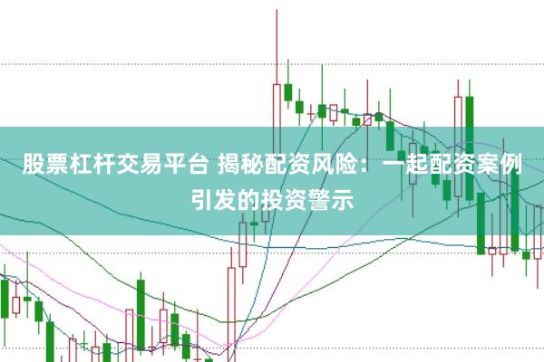 股票杠杆交易平台 揭秘配资风险：一起配资案例引发的投资警示