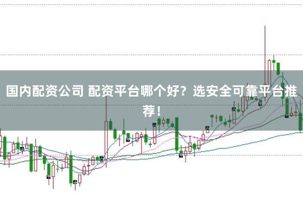国内配资公司 配资平台哪个好？选安全可靠平台推荐！