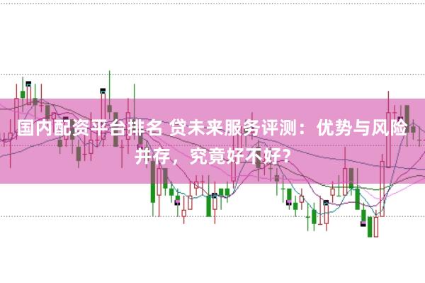 国内配资平台排名 贷未来服务评测：优势与风险并存，究竟好不好？