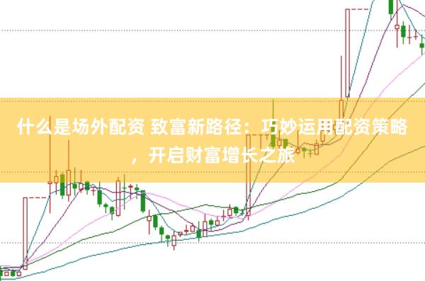 什么是场外配资 致富新路径：巧妙运用配资策略，开启财富增长之旅