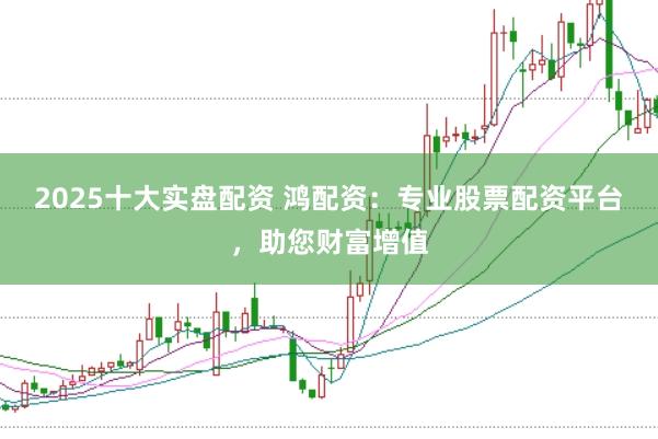 2025十大实盘配资 鸿配资：专业股票配资平台，助您财富增值