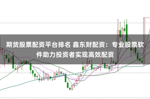 期货股票配资平台排名 鑫东财配资：专业股票软件助力投资者实现高效配资