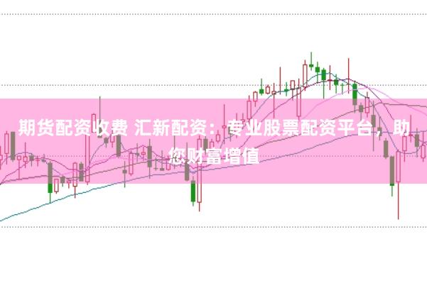 期货配资收费 汇新配资：专业股票配资平台，助您财富增值