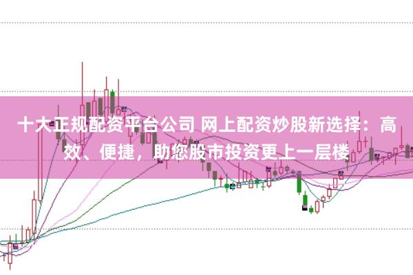 十大正规配资平台公司 网上配资炒股新选择:高效、便捷,助您股市投资更上一层楼