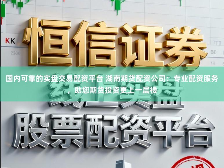 国内可靠的实盘交易配资平台 湖南期货配资公司：专业配资服务，助您期货投资更上一层楼