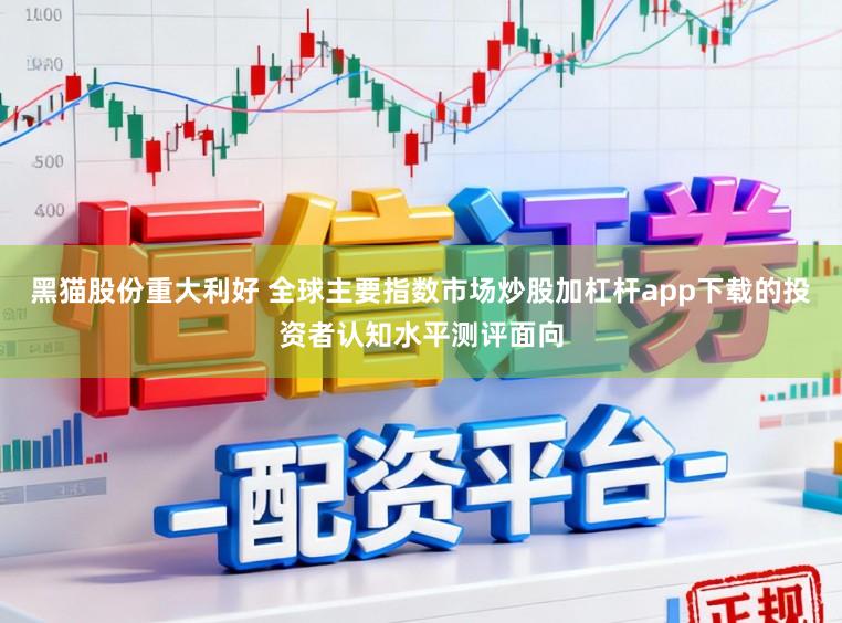 黑猫股份重大利好 全球主要指数市场炒股加杠杆app下载的投资者认知水平测评面向