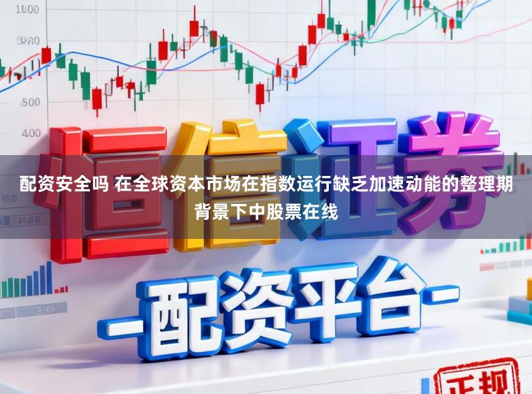 配资安全吗 在全球资本市场在指数运行缺乏加速动能的整理期背景下中股票在线