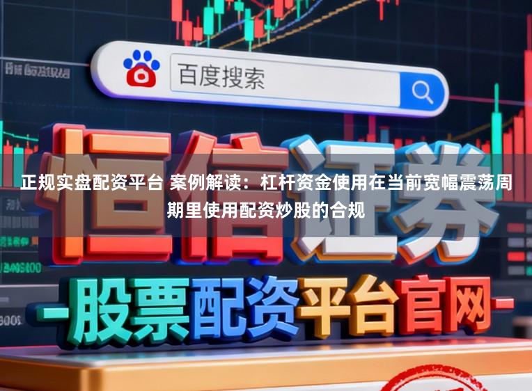 正规实盘配资平台 案例解读：杠杆资金使用在当前宽幅震荡周期里使用配资炒股的合规