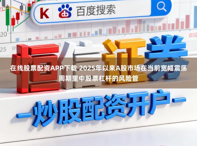 在线股票配资APP下载 2025年以来A股市场在当前宽幅震荡周期里中股票杠杆的风险管