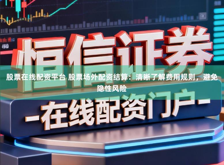 股票在线配资平台 股票场外配资结算：清晰了解费用规则，避免隐性风险