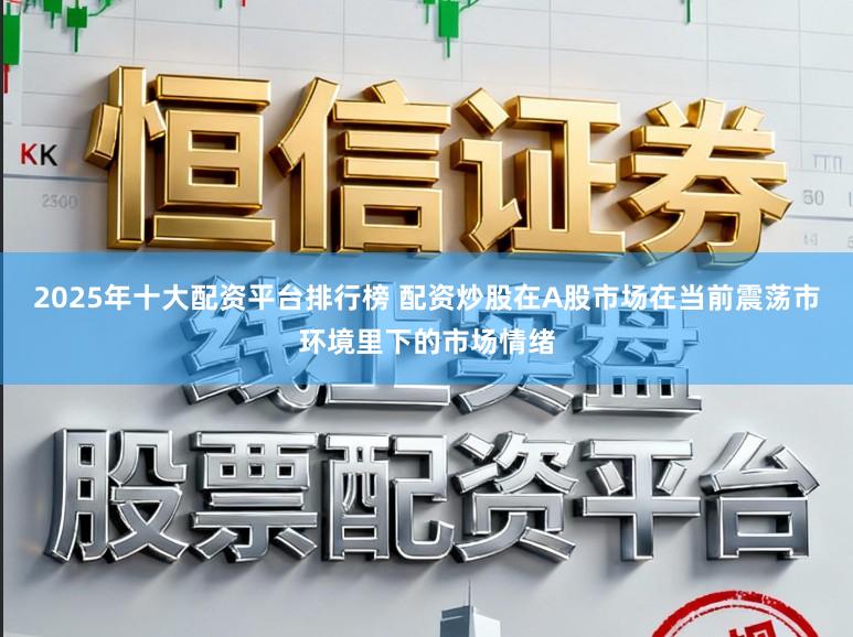 2025年十大配资平台排行榜 配资炒股在A股市场在当前震荡市环境里下的市场情绪