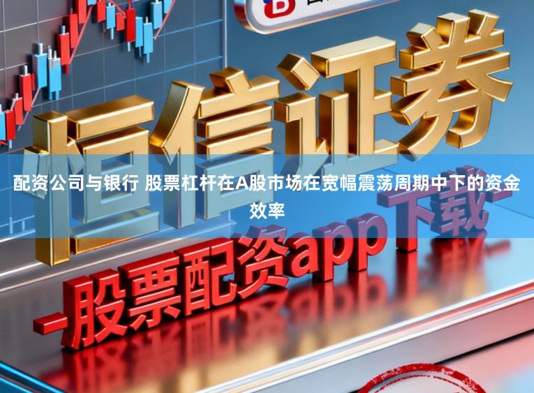 配资公司与银行 股票杠杆在A股市场在宽幅震荡周期中下的资金效率